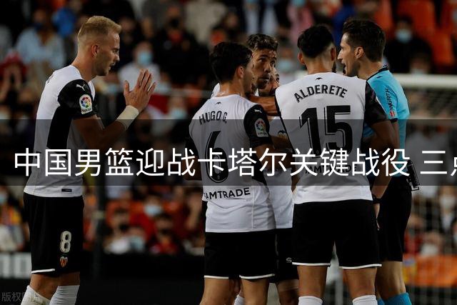 中国男篮迎战卡塔尔关键战役 三点制胜策略助突围